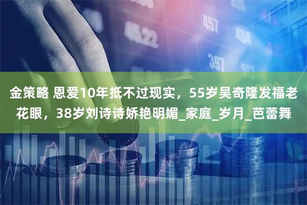 金策略 恩爱10年抵不过现实，55岁吴奇隆发福老花眼，38岁刘诗诗娇艳明媚_家庭_岁月_芭蕾舞
