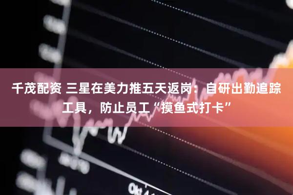 千茂配资 三星在美力推五天返岗：自研出勤追踪工具，防止员工“摸鱼式打卡”