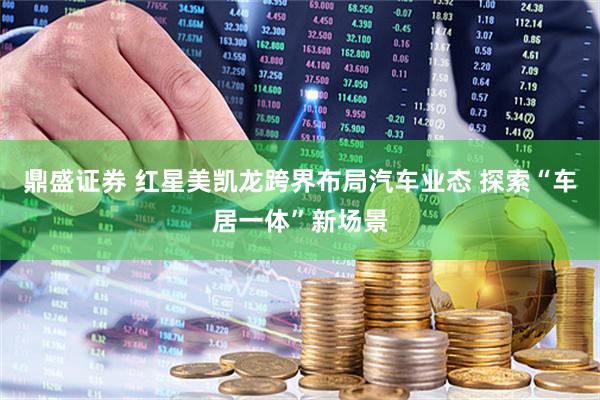 鼎盛证券 红星美凯龙跨界布局汽车业态 探索“车居一体”新场景
