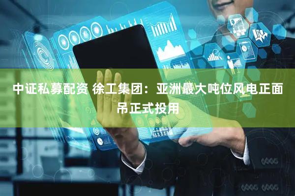 中证私募配资 徐工集团：亚洲最大吨位风电正面吊正式投用
