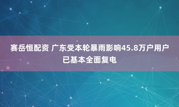 赛岳恒配资 广东受本轮暴雨影响45.8万户用户已基本全面复电