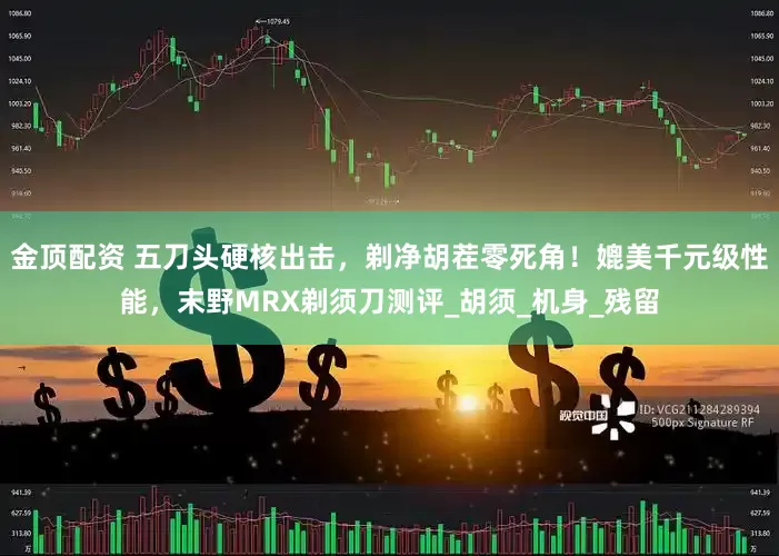 金顶配资 五刀头硬核出击，剃净胡茬零死角！媲美千元级性能，末野MRX剃须刀测评_胡须_机身_残留