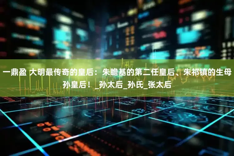 一鼎盈 大明最传奇的皇后：朱瞻基的第二任皇后、朱祁镇的生母孙皇后！_孙太后_孙氏_张太后