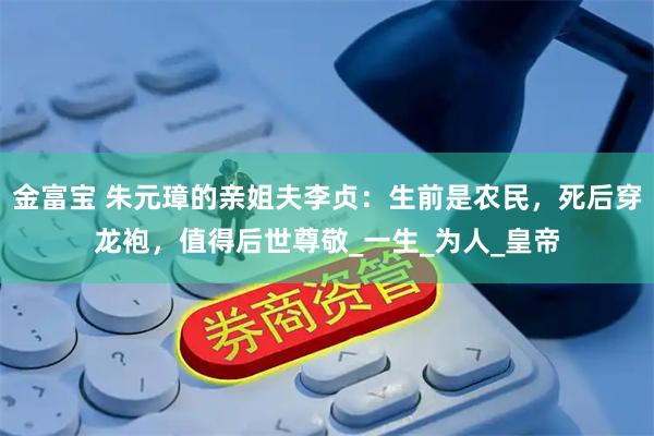 金富宝 朱元璋的亲姐夫李贞：生前是农民，死后穿龙袍，值得后世尊敬_一生_为人_皇帝