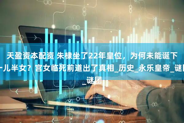 天盈资本配资 朱棣坐了22年皇位，为何未能诞下一儿半女？宫女临死前道出了真相_历史_永乐皇帝_谜团
