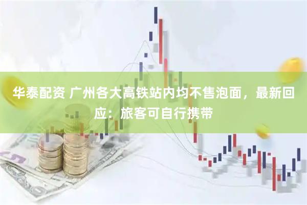 华泰配资 广州各大高铁站内均不售泡面，最新回应：旅客可自行携带