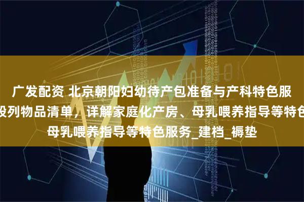 广发配资 北京朝阳妇幼待产包准备与产科特色服务全攻略：分阶段列物品清单，详解家庭化产房、母乳喂养指导等特色服务_建档_褥垫