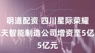 明道配资 四川星际荣耀航天智能制造公司增资至5亿元