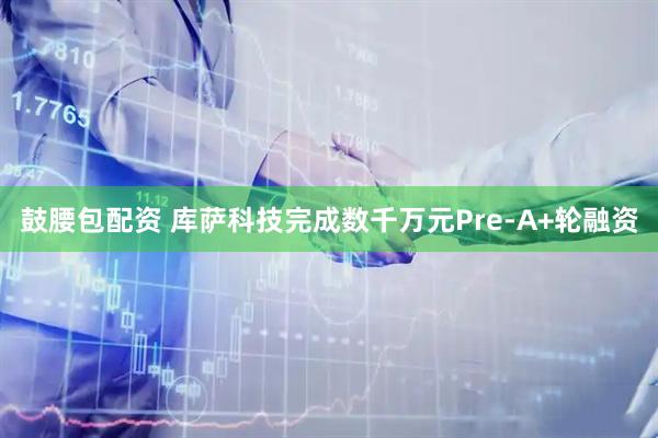 鼓腰包配资 库萨科技完成数千万元Pre-A+轮融资
