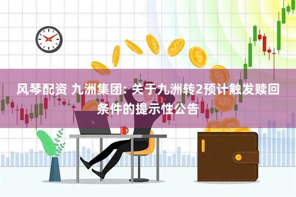 风琴配资 九洲集团: 关于九洲转2预计触发赎回条件的提示性公告