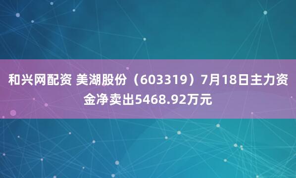 和兴网配资 美湖股份（603319）7月18日主力资金净卖出5468.92万元