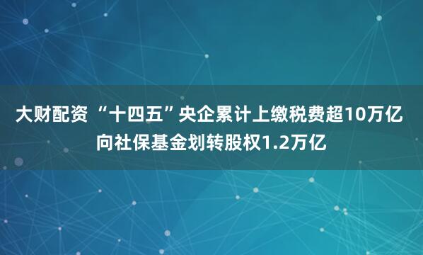 大财配资 “十四五”央企累计上缴税费超10万亿 向社保基金划转股权1.2万亿