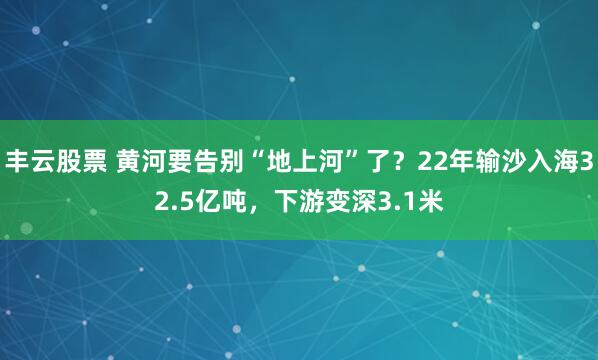 丰云股票 黄河要告别“地上河”了？22年输沙入海32.5亿吨，下游变深3.1米