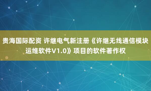 贵海国际配资 许继电气新注册《许继无线通信模块运维软件V1.0》项目的软件著作权