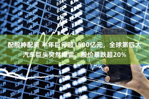 配股神配资 半年巨亏超1500亿元，全球第四大汽车巨头突然爆雷，股价暴跌超20%