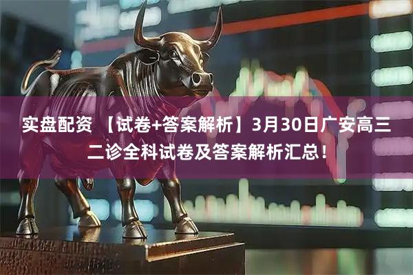 实盘配资 【试卷+答案解析】3月30日广安高三二诊全科试卷及答案解析汇总!