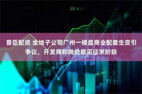 普臣配资 金地子公司广州一楼盘商业配套生变引争议，开发商称尚处意见征求阶段