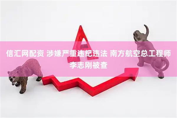 信汇网配资 涉嫌严重违纪违法 南方航空总工程师李志刚被查